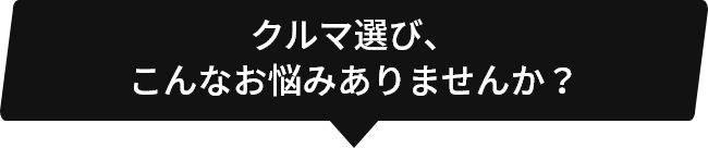 クルマ選び、こんなお悩みありませんか?