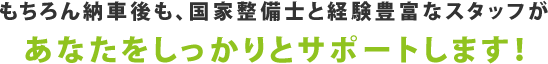 もちろん納車後も、国家整備士と経験豊富なスタッフがあなたをしっかりとサポートします！